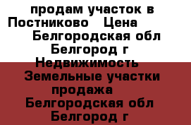 продам участок в Постниково › Цена ­ 250 000 - Белгородская обл., Белгород г. Недвижимость » Земельные участки продажа   . Белгородская обл.,Белгород г.